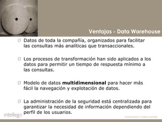 Datos de toda la compañía, organizados para facilitar las consultas más analíticas que transaccionales.  Los procesos de transformación han sido aplicados a los datos para permitir un tiempo de respuesta mínimo a las consultas. Modelo de datos  multidimensional  para hacer más fácil la navegación y explotación de datos. La administración de la seguridad está centralizada para garantizar la necesidad de información dependiendo del perfil de los usuarios. Ventajas - Data Warehouse 