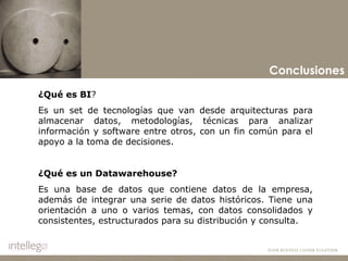 Conclusiones ¿Qué es BI ? Es un set de tecnologías que van desde arquitecturas para almacenar datos, metodologías, técnicas para analizar información y software entre otros, con un fin común para el apoyo a la toma de decisiones.    ¿Qué es un Datawarehouse? Es una base de datos que contiene datos de la empresa, además de integrar una serie de datos históricos. Tiene una orientación a uno o varios temas, con datos consolidados y consistentes, estructurados para su distribución y consulta.   