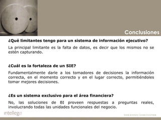 Conclusiones ¿Qué limitantes tengo para un sistema de información ejecutivo? La principal limitante es la falta de datos, es decir que los mismos no se estén capturando.   ¿Cuál es la fortaleza de un SIE? Fundamentalmente darle a los tomadores de decisiones la información correcta, en el momento correcto y en el lugar correcto, permitiéndoles tomar mejores decisiones. ¿Es un sistema exclusivo para el área financiera? No, las soluciones de BI proveen respuestas a preguntas reales, involucrando todas las unidades funcionales del negocio. 