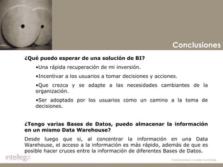 Conclusiones ¿Qué puedo esperar de una solución de BI? Una rápida recuperación de mi inversión. Incentivar a los usuarios a tomar decisiones y acciones. Que crezca y se adapte a las necesidades cambiantes de la organización. Ser adoptado por los usuarios como un camino a la toma de decisiones.   ¿Tengo varias Bases de Datos, puedo almacenar la información en un mismo Data Warehouse? Desde luego que si, al concentrar la información en una Data Warehouse, el acceso a la información es más rápido, además de que es posible hacer cruces entre la información de diferentes Bases de Datos.   