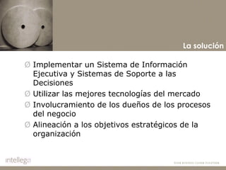 Implementar un Sistema de Información Ejecutiva y Sistemas de Soporte a las Decisiones Utilizar las mejores tecnologías del mercado Involucramiento de los dueños de los procesos del negocio  Alineación a los objetivos estratégicos de la organización La solución 