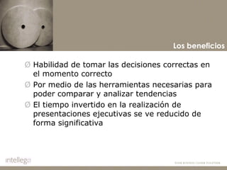 Habilidad de tomar las decisiones correctas en el momento correcto Por medio de las herramientas necesarias para poder comparar y analizar tendencias El tiempo invertido en la realización de presentaciones ejecutivas se ve reducido de forma significativa Los beneficios 