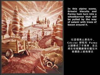 In this alpine scene, Grissini biscuits and Parma ham turn into a wheelbarrow that will be pulled by the way of salami with trees of bacon around it. @ɽɫ , Grissini  Ǭ  Parma ׃܇KҌ@_c·ϱ 