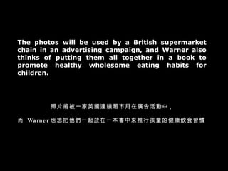 The photos will be used by a British supermarket chain in an advertising campaign, and Warner also thinks of putting them all together in a book to promote healthy wholesome eating habits for children. ƬһӢBiڏV ,   Warner ҲһһЁкͯĽʳT 