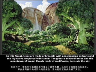 In this forest, trees are made of broccoli, with peas hanging as fruits and the highways are paved with cumin. The grass is made of herbs and the mountains, of bread. Clouds made of cauliflower, decorate the sky ɭУԸ{ɁKӮԼС䁳ɵĵ· ƤɶɽtIɻҮcYա 