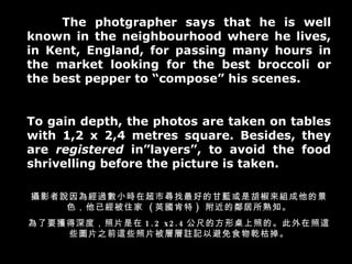 The photgrapher says that he is well known in the neighbourhood where he lives, in Kent, England, for passing many hours in the market looking for the best broccoli or the best pepper to compose his scenes. To gain depth, the photos are taken on tables with 1,2 x 2,4 metres square. Besides, they are  registered  inlayers, to avoid the food shrivelling before the picture is taken. zӰf齛^СrڳЌõĸ{ǺMľɫѽס  ( Ӣ )  ֪ Ҫ@ȣƬ 1.2 x2.4 ߵķյġ@ЩDƬ֮ǰ@ЩƬӌ]ӛԱʳǬݵ 