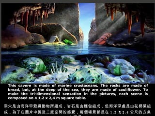 This cavern is made of marine crustaceans. The rocks are made of bread, but, at the deep of the sea, they are made of cauliflower. To make the tri-dimensional sensation in the pictures, each scene is composed on a 1,2 x 2,4 m square table. ѨɺךVMɣʯIMɣ̎ɻҬ˽MɣڈDƬuȿgĸXÿ 1.2  x   2.4 ߵķϽMɡ 