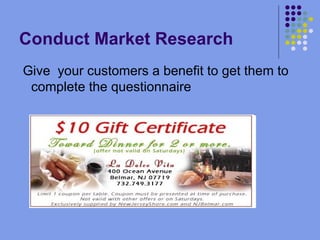 Conduct Market Research Give  your customers a benefit to get them to complete the questionnaire 