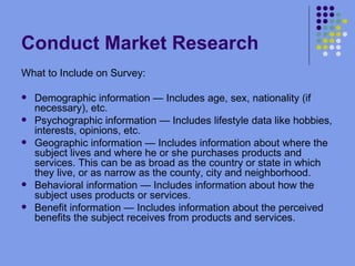 Conduct Market Research What to Include on Survey: Demographic information — Includes age, sex, nationality (if necessary), etc. Psychographic information — Includes lifestyle data like hobbies, interests, opinions, etc. Geographic information — Includes information about where the subject lives and where he or she purchases products and services. This can be as broad as the country or state in which they live, or as narrow as the county, city and neighborhood. Behavioral information — Includes information about how the subject uses products or services. Benefit information — Includes information about the perceived benefits the subject receives from products and services. 