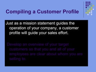 Compiling a Customer Profile  Just as a mission statement guides the operation of your company, a customer profile will guide your sales effort. Develop an overview of your target customers so that you and all of your employees are clear about whom you are selling to.    