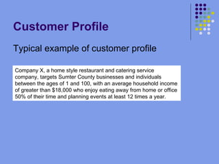 Customer Profile Typical example of customer profile Company X, a home style restaurant and catering service company, targets Sumter County businesses and individuals  between the ages of 1 and 100, with an average household income of greater than $18,000 who enjoy eating away from home or office 50% of their time and planning events at least 12 times a year. 