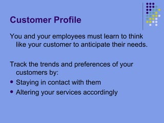 Customer Profile You and your employees must learn to think like your customer to anticipate their needs. Track the trends and preferences of your customers by: Staying in contact with them Altering your services accordingly 