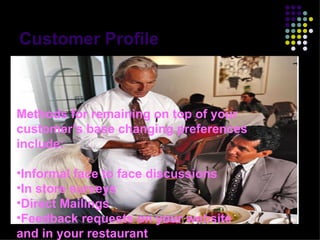 Customer Profile Methods for remaining on top of your customer’s base changing preferences include: Informal face to face discussions In store surveys Direct Mailings Feedback requests on your website and in your restaurant 