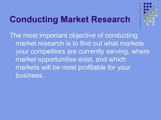 Conducting Market Research The most important objective of conducting market research is to find out what markets your competitors are currently serving, where market opportunities exist, and which markets will be most profitable for your business. 
