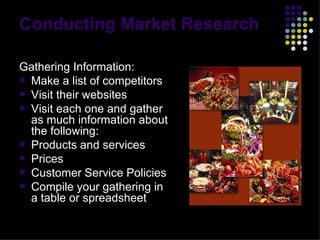 Conducting Market Research Gathering Information: Make a list of competitors Visit their websites Visit each one and gather as much information about the following: Products and services Prices  Customer Service Policies Compile your gathering in a table or spreadsheet 