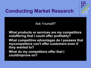 Conducting Market Research Your Competitors Ask Yourself? What products or services are my competitors notoffering that I could offer profitably?  What competitive advantages do I possess that mycompetitors can't offer customers even if they wanted to?  What do my competitors offer that I couldimprove on?   