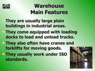 Warehouse Main Features They are usually large plain buildings in industrial areas. They come equipped with loading docks to load and unload trucks. They also often have cranes and forklifts for moving goods. They usually work under ISO standards. 