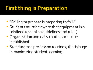 “ Failing to prepare is preparing to fail.” Students must be aware that equipment is a privilege (establish guidelines and rules). Organization and daily routines must be established Standardized pre-lesson routines, this is huge in maximizing student learning.  