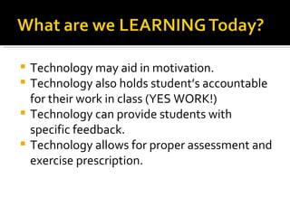 Technology may aid in motivation. Technology also holds student’s accountable for their work in class (YES WORK!) Technology can provide students with specific feedback. Technology allows for proper assessment and exercise prescription.  