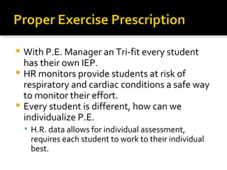 With P.E. Manager an Tri-fit every student has their own IEP. HR monitors provide students at risk of respiratory and cardiac conditions a safe way to monitor their effort.  Every student is different, how can we individualize P.E. H.R. data allows for individual assessment, requires each student to work to their individual best.  