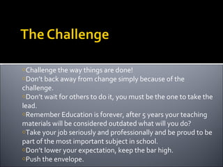 Challenge the way things are done! Don’t back away from change simply because of the challenge. Don’t wait for others to do it, you must be the one to take the lead. Remember Education is forever, after 5 years your teaching materials will be considered outdated what will you do? Take your job seriously and professionally and be proud to be part of the most important subject in school.  Don’t lower your expectation, keep the bar high. Push the envelope. 