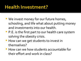 We invest money for our future homes, schooling, and life what about putting money and investments into our health. P.E. is the first part to our health care system solving the obesity crisis.  How can we get students to invest in themselves? How can we how students accountable for their effort and work in class? 