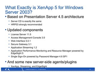 22© 2008 Citrix Systems, Inc. — All rights reserved
What Exactly is XenApp 5 for Windows
Server 2003?
• Based on Presentation Server 4.5 architecture
• Server CD is exactly the same
• HRP03 strongly recommended
• Updated components
• License Server 11.5
• Access Management Console 3.0
• Web Interface 5.0.1
• Secure Gateway 3.1
• Application Streaming 1.2
• Application Performance Monitoring and Resource Manager powered by
EdgeSight 5
• Single Sign-On powered by Password Manager 4.6 SP1
• And some new server-side agents/plugins
• XenApp, Streaming, and EdgeSight
 