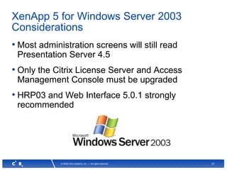 27© 2008 Citrix Systems, Inc. — All rights reserved
XenApp 5 for Windows Server 2003
Considerations
• Most administration screens will still read
Presentation Server 4.5
• Only the Citrix License Server and Access
Management Console must be upgraded
• HRP03 and Web Interface 5.0.1 strongly
recommended
 