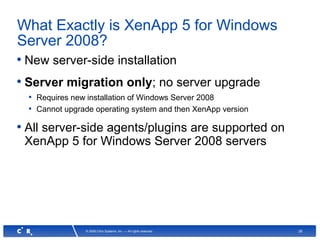28© 2008 Citrix Systems, Inc. — All rights reserved
What Exactly is XenApp 5 for Windows
Server 2008?
• New server-side installation
• Server migration only; no server upgrade
• Requires new installation of Windows Server 2008
• Cannot upgrade operating system and then XenApp version
• All server-side agents/plugins are supported on
XenApp 5 for Windows Server 2008 servers
 