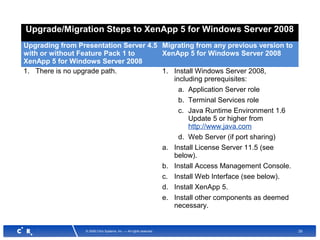 29© 2008 Citrix Systems, Inc. — All rights reserved
Upgrade/Migration Steps to XenApp 5 for Windows Server 2008
Upgrading from Presentation Server 4.5
with or without Feature Pack 1 to
XenApp 5 for Windows Server 2008
Migrating from any previous version to
XenApp 5 for Windows Server 2008
1. There is no upgrade path. 1. Install Windows Server 2008,
including prerequisites:
a. Application Server role
b. Terminal Services role
c. Java Runtime Environment 1.6
Update 5 or higher from
http://www.java.com
d. Web Server (if port sharing)
a. Install License Server 11.5 (see
below).
b. Install Access Management Console.
c. Install Web Interface (see below).
d. Install XenApp 5.
e. Install other components as deemed
necessary.
 