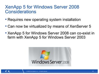 30© 2008 Citrix Systems, Inc. — All rights reserved
XenApp 5 for Windows Server 2008
Considerations
• Requires new operating system installation
• Can now be virtualized by means of XenServer 5
• XenApp 5 for Windows Server 2008 can co-exist in
farm with XenApp 5 for Windows Server 2003
 