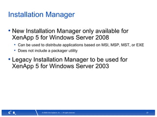 37© 2008 Citrix Systems, Inc. — All rights reserved
Installation Manager
• New Installation Manager only available for
XenApp 5 for Windows Server 2008
• Can be used to distribute applications based on MSI, MSP, MST, or EXE
• Does not include a packager utility
• Legacy Installation Manager to be used for
XenApp 5 for Windows Server 2003
 