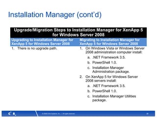 38© 2008 Citrix Systems, Inc. — All rights reserved
Installation Manager (cont’d)
Upgrade/Migration Steps to Installation Manager for XenApp 5
for Windows Server 2008
Upgrading to Installation Manager for
XenApp 5 for Windows Server 2008
Migrating to Installation Manager for
XenApp 5 for Windows Server 2008
1. There is no upgrade path. 1. On Windows Vista or Windows Server
2008 administration computer install:
a. .NET Framework 3.5.
b. PowerShell 1.0.
c. Installation Manager
Administration package.
2. On XenApp 5 for Windows Server
2008 servers install:
a. .NET Framework 3.5.
b. PowerShell 1.0.
c. Installation Manager Utilities
package.
 