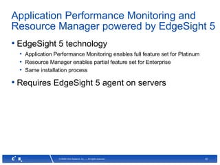 40© 2008 Citrix Systems, Inc. — All rights reserved
Application Performance Monitoring and
Resource Manager powered by EdgeSight 5
• EdgeSight 5 technology
• Application Performance Monitoring enables full feature set for Platinum
• Resource Manager enables partial feature set for Enterprise
• Same installation process
• Requires EdgeSight 5 agent on servers
 