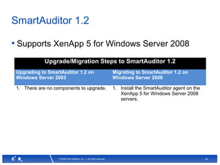 44© 2008 Citrix Systems, Inc. — All rights reserved
SmartAuditor 1.2
• Supports XenApp 5 for Windows Server 2008
Upgrade/Migration Steps to SmartAuditor 1.2
Upgrading to SmartAuditor 1.2 on
Windows Server 2003
Migrating to SmartAuditor 1.2 on
Windows Server 2008
1. There are no components to upgrade. 1. Install the SmartAuditor agent on the
XenApp 5 for Windows Server 2008
servers.
 