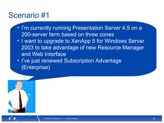 49© 2008 Citrix Systems, Inc. — All rights reserved
Scenario #1
• I’m currently running Presentation Server 4.5 on a
200-server farm based on three zones
• I want to upgrade to XenApp 5 for Windows Server
2003 to take advantage of new Resource Manager
and Web Interface
• I’ve just renewed Subscription Advantage
(Enterprise)
 