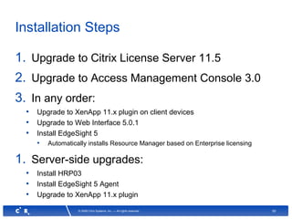 50© 2008 Citrix Systems, Inc. — All rights reserved
Installation Steps
1. Upgrade to Citrix License Server 11.5
2. Upgrade to Access Management Console 3.0
3. In any order:
• Upgrade to XenApp 11.x plugin on client devices
• Upgrade to Web Interface 5.0.1
• Install EdgeSight 5
• Automatically installs Resource Manager based on Enterprise licensing
1. Server-side upgrades:
• Install HRP03
• Install EdgeSight 5 Agent
• Upgrade to XenApp 11.x plugin
 