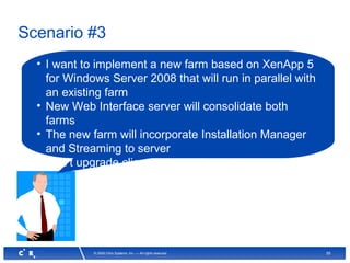55© 2008 Citrix Systems, Inc. — All rights reserved
Scenario #3
• I want to implement a new farm based on XenApp 5
for Windows Server 2008 that will run in parallel with
an existing farm
• New Web Interface server will consolidate both
farms
• The new farm will incorporate Installation Manager
and Streaming to server
• Can’t upgrade client-side plugins at this time
 