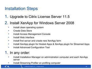 56© 2008 Citrix Systems, Inc. — All rights reserved
Installation Steps
1. Upgrade to Citrix License Server 11.5
2. Install XenApp for Windows Server 2008
• Install clean operating system
• Create Data Store
• Install Access Management Console
• Install Web Interface
• Install first server and create new XenApp farm
• Install XenApp plugin for Hosted Apps & XenApp plugin for Streamed Apps
• Install Advanced Configuration Tool
1. In any order:
• Install Installation Manager on administration computer and each XenApp
server
• Install Streaming Profiler on profiling computer
 