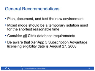 58© 2008 Citrix Systems, Inc. — All rights reserved
General Recommendations
• Plan, document, and test the new environment
• Mixed mode should be a temporary solution used
for the shortest reasonable time
• Consider all Citrix database requirements
• Be aware that XenApp 5 Subscription Advantage
licensing eligibility date is August 27, 2008
 