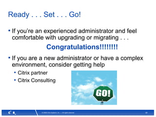59© 2008 Citrix Systems, Inc. — All rights reserved
Ready . . . Set . . . Go!
• If you’re an experienced administrator and feel
comfortable with upgrading or migrating . . .
Congratulations!!!!!!!!
• If you are a new administrator or have a complex
environment, consider getting help
• Citrix partner
• Citrix Consulting
 