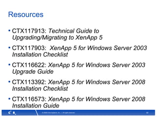 60© 2008 Citrix Systems, Inc. — All rights reserved
Resources
• CTX117913: Technical Guide to
Upgrading/Migrating to XenApp 5
• CTX117903: XenApp 5 for Windows Server 2003
Installation Checklist
• CTX116622: XenApp 5 for Windows Server 2003
Upgrade Guide
• CTX113392: XenApp 5 for Windows Server 2008
Installation Checklist
• CTX116573: XenApp 5 for Windows Server 2008
Installation Guide
 