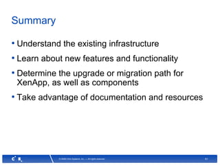 61© 2008 Citrix Systems, Inc. — All rights reserved
Summary
• Understand the existing infrastructure
• Learn about new features and functionality
• Determine the upgrade or migration path for
XenApp, as well as components
• Take advantage of documentation and resources
 