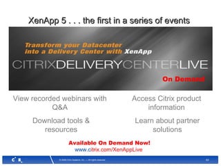 63© 2008 Citrix Systems, Inc. — All rights reserved
View recorded webinars with
Q&A
XenApp 5 . . . the first in a series of eventsXenApp 5 . . . the first in a series of events
Download tools &
resources
Access Citrix product
information
Learn about partner
solutions
On Demand
Available On Demand Now!
www.citrix.com/XenAppLive
 