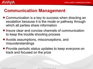 Communication Management Communication is a key to success when directing an escalation because it is the mode or pathway through which all parties share information Insure clear and concise channels of communication to keep the trouble shooting process Avoids assumptions, misconceptions, and misunderstandings Provide periodic status updates to keep everyone on track and focused on the prize 