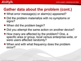 Gather data about the problem (cont.) What error message(s) or alarm(s) appeared? Did the problem materialize with no symptoms or signs? When did the problem begin? Did you attempt the same action on another device? How many are affected by the problem? One, a specific area or group, local versus enterprise-wide, or were users affected randomly? When and with what frequency does the problem occur? 