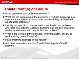 Isolate Point(s) of Failure Is the problem Local or Enterprise-wide?  What are the symptoms of the problem? If multiple problems, are the symptoms related to each other or should they be identified as separate problems? Identify the specific product or device involved in the problem. Are there any network topology diagrams and call flow diagrams available to reference to help isolate the problem? What is the version of the software, firmware, patch, or service pack running on each device? Has something changed in the network? Are there any network issues? Verify the integrity of the IP network. 