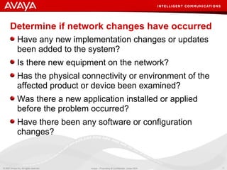 Determine if network changes have occurred Have any new implementation changes or updates been added to the system? Is there new equipment on the network? Has the physical connectivity or environment of the affected product or device been examined? Was there a new application installed or applied before the problem occurred? Have there been any software or configuration changes? 