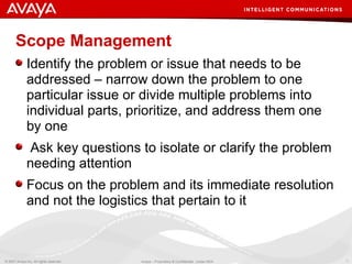 Scope Management Identify the problem or issue that needs to be addressed – narrow down the problem to one particular issue or divide multiple problems into individual parts, prioritize, and address them one by one Ask key questions to isolate or clarify the problem needing attention  Focus on the problem and its immediate resolution and not the logistics that pertain to it 