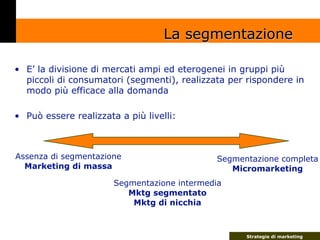 La segmentazione

• E’ la divisione di mercati ampi ed eterogenei in gruppi più
  piccoli di consumatori (segmenti), reali...